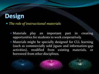  The role of instructional materials

   Materials    play an important part in creating
    opportunities for students to work cooperatively.
   Materials might be specially designed for CLL learning
    (such as commercially sold jigsaw and information-gap
    activities), modified from existing materials, or
    borrowed from other disciplines.
 