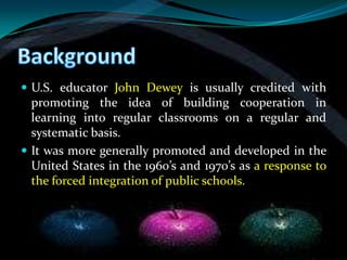  U.S. educator John Dewey is usually credited with
  promoting the idea of building cooperation in
  learning into regular classrooms on a regular and
  systematic basis.
 It was more generally promoted and developed in the
  United States in the 1960’s and 1970’s as a response to
  the forced integration of public schools.
 