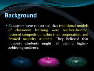  Educators were concerned that traditional models
  of classroom learning were teacher-fronted,
  fostered competition rather than cooperation, and
  favored majority students. They believed that
  minority students might fall behind higher-
  achieving students.
 