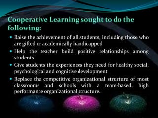  Raise the achievement of all students, including those who
  are gifted or academically handicapped
 Help the teacher build positive relationships among
  students
 Give students the experiences they need for healthy social,
  psychological and cognitive development
 Replace the competitive organizational structure of most
  classrooms and schools with a team-based, high
  performance organizational structure.
 