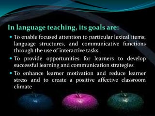  To enable focused attention to particular lexical items,
  language structures, and communicative functions
  through the use of interactive tasks
 To provide opportunities for learners to develop
  successful learning and communication strategies
 To enhance learner motivation and reduce learner
  stress and to create a positive affective classroom
  climate
 