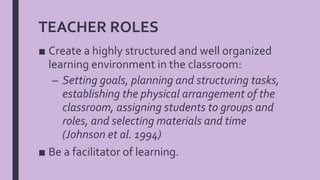 TEACHER ROLES
■ Create a highly structured and well organized
learning environment in the classroom:
– Setting goals, planning and structuring tasks,
establishing the physical arrangement of the
classroom, assigning students to groups and
roles, and selecting materials and time
(Johnson et al. 1994)
■ Be a facilitator of learning.
 