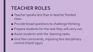■ Teacher speaks less than in teacher fronted
class.
■ Provide broad questions to challenge thinking.
■ Prepare students for the task they will carry out.
■ Assist students with the learning tasks.
■ Give few commands, imposing less disciplinary
control (Harel 1992)
TEACHER ROLES
 