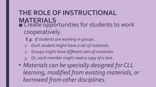 THE ROLE OF INSTRUCTIONAL
MATERIALS
■ Create opportunities for students to work
cooperatively.
E.g. If students are working in groups..
1. Each student might have a set of materials.
2. Groups might have different sets of materials.
3. Or, each member might need a copy of a text.
• Materials can be specially designed for CLL
learning, modified from existing materials, or
borrowed from other disciplines.
 