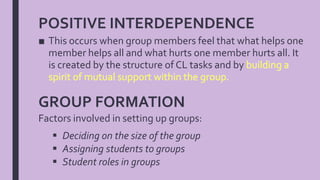 POSITIVE INTERDEPENDENCE
■ This occurs when group members feel that what helps one
member helps all and what hurts one member hurts all. It
is created by the structure of CL tasks and by
GROUP FORMATION
Factors involved in setting up groups:
 Deciding on the size of the group
 Assigning students to groups
 Student roles in groups
 