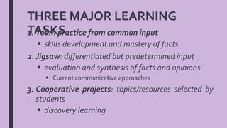 THREE MAJOR LEARNING
TASKS1. Team practice from common input
 skills development and mastery of facts
2. Jigsaw: differentiated but predetermined input
 evaluation and synthesis of facts and opinions
 Current communicative approaches
3. Cooperative projects: topics/resources selected by
students
 discovery learning
 