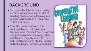 BACKGROUND
■ U.S. educator John Dewey is usually
credited with promoting the idea of
building cooperation in learning into
regular classrooms on a regular and
systematic basis.
■ Educators were concerned that
traditional models of classroom
learning were teacher-fronted, fostered
competition rather than cooperation,
and favored majority students.They
believed that minority students might
fall behind higher-achieving students
 