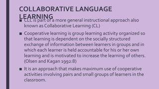 COLLABORATIVE LANGUAGE
LEARNING■ CLL is part of a more general instructional approach also
known as Collaborative Learning (CL)
■ Cooperative learning is group learning activity organized so
that learning is dependent on the socially structured
exchange of information between learners in groups and in
which each learner is held accountable for his or her own
learning and is motivated to increase the learning of others.
(Olsen and Kagan 1992:8)
■ It is an approach that makes maximum use of cooperative
activities involving pairs and small groups of learners in the
classroom.
 