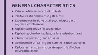 GENERAL CHARACTERISTICS
■ Raise of achievements of all students
■ Positive relationships among students
■ Experience on healthy social, psychological, and
cognitive development
■ Replace competition for cooperation
■ Replace teacher-fronted lessons for student-centered
■ Interactive pair and group activities
■ Development of learning and communication strategies
■ Reduce learner stress and create a positive affective
classroom climate
 