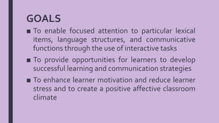 GOALS
■ To enable focused attention to particular lexical
items, language structures, and communicative
functions through the use of interactive tasks
■ To provide opportunities for learners to develop
successful learning and communication strategies
■ To enhance learner motivation and reduce learner
stress and to create a positive affective classroom
climate
 