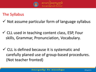 The Syllabus
 Not assume particular form of language syllabus
 CLL used in teaching content class, ESP, Four
skills, Grammar, Pronunciation, Vocabulary.
 CLL is defined because it is systematic and
carefully planed use of group-based procedures.
(Not teacher fronted)
 