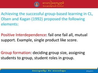 Achieving the successful group-based learning in CL,
Olsen and Kagan (1992) proposed the following
elements:
Positive Interdependence: fail one fail all, mutual
support. Example, single product like score.
Group formation: deciding group size, assigning
students to group, student roles in group.
 