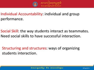 Individual Accountability: individual and group
performance.
Social Skill: the way students interact as teammates.
Need social skills to have successful interaction.
Structuring and structures: ways of organizing
students interaction.
 