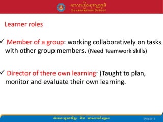 Learner roles
 Member of a group: working collaboratively on tasks
with other group members. (Need Teamwork skills)
 Director of there own learning: (Taught to plan,
monitor and evaluate their own learning.
 