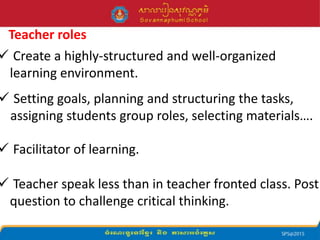 Teacher roles
 Create a highly-structured and well-organized
learning environment.
 Setting goals, planning and structuring the tasks,
assigning students group roles, selecting materials….
 Facilitator of learning.
 Teacher speak less than in teacher fronted class. Post
question to challenge critical thinking.
 