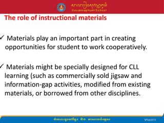 The role of instructional materials
 Materials play an important part in creating
opportunities for student to work cooperatively.
 Materials might be specially designed for CLL
learning (such as commercially sold jigsaw and
information-gap activities, modified from existing
materials, or borrowed from other disciplines.
 
