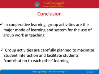Conclusion
 In cooperative learning, group activities are the
major mode of learning and system for the use of
group work in teaching
 Group activities are carefully planned to maximize
student interaction and facilitate students
'contribution to each other' learning.
 