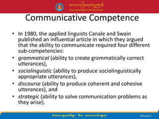 Communicative Competence
• In 1980, the applied linguists Canale and Swain
published an influential article in which they argued
that the ability to communicate required four different
sub-competencies:
• grammatical (ability to create grammatically correct
utterances),
• sociolinguistic (ability to produce sociolinguistically
appropriate utterances),
• discourse (ability to produce coherent and cohesive
utterances), and
• strategic (ability to solve communication problems as
they arise).
 
