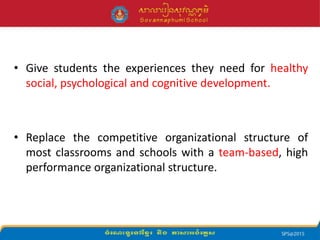 • Give students the experiences they need for healthy
social, psychological and cognitive development.
• Replace the competitive organizational structure of
most classrooms and schools with a team-based, high
performance organizational structure.
 