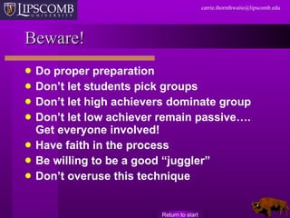 Beware! Do proper preparation Don’t let students pick groups Don’t let high achievers dominate group Don’t let low achiever remain passive…. Get everyone involved! Have faith in the process Be willing to be a good “juggler” Don’t overuse this technique Return to start 