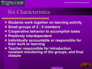 Six Characteristics Students work together on learning activity Small groups of 2 - 5 members Cooperative behavior to accomplish tasks Positively interdependent Individually accountable or responsible for their work or learning Teacher responsible for introduction, constant monitoring of the groups, and final closure Return to start 