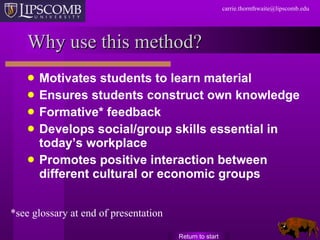Why use this method? Motivates students to learn material Ensures students construct own knowledge Formative* feedback Develops social/group skills essential in today’s workplace Promotes positive interaction between different cultural or economic groups Return to start *see glossary at end of presentation 