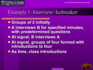 Example 1: Interview/ Icebreaker Groups of 2 initially A interviews B for specified minutes, with predetermined questions At signal, B interviews A At signal, groups of four formed with introductions to four As time, class introductions Return to start 