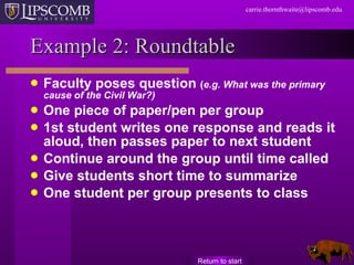 Example 2: Roundtable Faculty poses question  ( e.g. What was the primary cause of the Civil War?) One piece of paper/pen per group 1st student writes one response and reads it aloud, then passes paper to next student Continue around the group until time called Give students short time to summarize  One student per group presents to class Return to start 