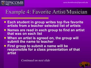 Example 4: Favorite Artist/Musician Each student in group writes top five favorite artists from a teacher selected list of artists Names are read in each group to find an artist  that was on each list When an artist is agreed on, the group will submit the name to teacher First group to submit a name will be responsible for a class presentation of that artist Continued on next slide 