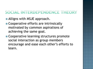  Alligns with MSJE approach.
 Cooperative efforts are intrinsically
  motivated by common aspirations of
  achieving the same goal.
 Cooperative learning structures promote
  social interaction as group members
  encourage and ease each other’s efforts to
  learn.
 