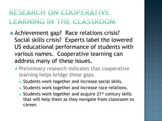  Achievement    gap? Race relations crisis?
 Social skills crisis? Experts label the lowered
 US educational performance of students with
 various names. Cooperative learning can
 address many of these issues.
    Preliminary research indicates that cooperative
     learning helps bridge these gaps.
        Students work together and increase social skills.
        Students work together and increase race relations.
        Students work together and acquire 21st century skills
         that will help them as they navigate from classroom to
         career.
 