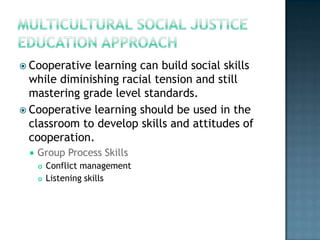 Cooperative learning can build social skills
  while diminishing racial tension and still
  mastering grade level standards.
 Cooperative learning should be used in the
  classroom to develop skills and attitudes of
  cooperation.
     Group Process Skills
         Conflict management
         Listening skills
 