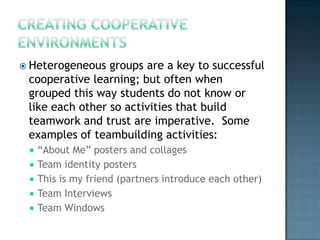  Heterogeneous  groups are a key to successful
 cooperative learning; but often when
 grouped this way students do not know or
 like each other so activities that build
 teamwork and trust are imperative. Some
 examples of teambuilding activities:
    “About Me” posters and collages
    Team identity posters
    This is my friend (partners introduce each other)
    Team Interviews
    Team Windows
 