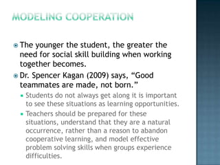  The  younger the student, the greater the
  need for social skill building when working
  together becomes.
 Dr. Spencer Kagan (2009) says, “Good
  teammates are made, not born.”
     Students do not always get along it is important
      to see these situations as learning opportunities.
     Teachers should be prepared for these
      situations, understand that they are a natural
      occurrence, rather than a reason to abandon
      cooperative learning, and model effective
      problem solving skills when groups experience
      difficulties.
 