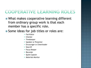  What makes cooperative learning different
  from ordinary group work is that each
  member has a specific role.
 Some ideas for job titles or roles are:
               Facilitator
               Checker
               Timekeeper
               Speaker or Presenter
               Encourager or Cheerleader
               Sherriff
               Focus Keeper
               Recorder
               Quiet Captain
               Materials Monitor
 