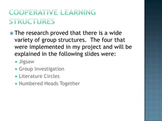  The research proved that there is a wide
 variety of group structures. The four that
 were implemented in my project and will be
 explained in the following slides were:
    Jigsaw
    Group Investigation
    Literature Circles
    Numbered Heads Together
 