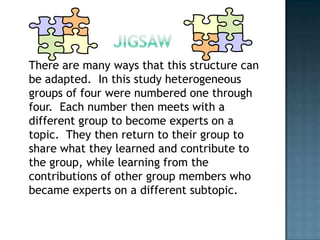 There are many ways that this structure can
be adapted. In this study heterogeneous
groups of four were numbered one through
four. Each number then meets with a
different group to become experts on a
topic. They then return to their group to
share what they learned and contribute to
the group, while learning from the
contributions of other group members who
became experts on a different subtopic.
 