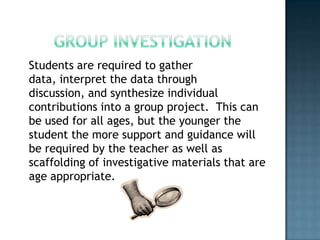 Students are required to gather
data, interpret the data through
discussion, and synthesize individual
contributions into a group project. This can
be used for all ages, but the younger the
student the more support and guidance will
be required by the teacher as well as
scaffolding of investigative materials that are
age appropriate.
 