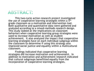This two-cycle action research project investigated
the use of cooperative learning strategies within a 5th
grade classroom as a motivation and intervention tool.
Both qualitative and quantitative data were gathered and
analyzed according to a mixed-methods research design.
This study looked at the implications on classroom
behaviors when cooperative learning group strategies were
used to increase motivation as well as student
achievement. It also analyzed the impact that cooperative
learning strategies have on each individual subgroup within
the classroom to determine if using this strategy also
improved social justice and equality within a multicultural
classroom.
      Findings indicated that cooperative learning
strategies did increase motivation and achievement. In
addition to motivation and achievement research indicated
that cultural subgroups benefitted equally from the
incorporation of cooperative learning strategies.
 