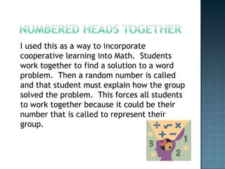 I used this as a way to incorporate
cooperative learning into Math. Students
work together to find a solution to a word
problem. Then a random number is called
and that student must explain how the group
solved the problem. This forces all students
to work together because it could be their
number that is called to represent their
group.
 