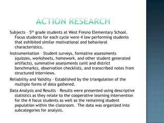 Subjects – 5th grade students at West Fresno Elementary School.
  Focus students for each cycle were 4 low performing students
  that exhibited similar motivational and behavioral
  characteristics.
Instrumentation – Student surveys, formative assessments
   (quizzes, worksheets, homework, and other student generated
   artifacts), summative assessments (unit and district
   benchmarks), observation checklists, and transcribed notes from
   structured interviews.
Reliability and Validity – Established by the triangulation of the
  multiple forms of data gathered.
Data Analysis and Results – Results were presented using descriptive
  statistics as they relate to the cooperative learning intervention
  for the 4 focus students as well as the remaining student
  population within the classroom. The data was organized into
  subcategories for analysis.
 