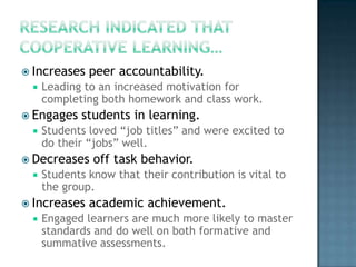  Increases   peer accountability.
    Leading to an increased motivation for
     completing both homework and class work.
 Engages    students in learning.
    Students loved “job titles” and were excited to
     do their “jobs” well.
 Decreases    off task behavior.
    Students know that their contribution is vital to
     the group.
 Increases   academic achievement.
    Engaged learners are much more likely to master
     standards and do well on both formative and
     summative assessments.
 