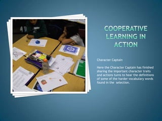 Character Captain

Here the Character Captain has finished
sharing the important character traits
and actions turns to hear the definitions
of some of the harder vocabulary words
found in the selection.
 