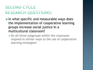  Inwhat specific and measurable ways does
  the implementation of cooperative learning
  groups increase social justice in a
  multicultural classroom?
     Do all three subgroups within the classroom
      respond in similar ways to the use of cooperative
      learning strategies?
 