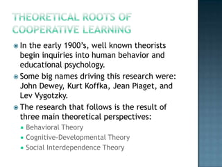  Inthe early 1900’s, well known theorists
  begin inquiries into human behavior and
  educational psychology.
 Some big names driving this research were:
  John Dewey, Kurt Koffka, Jean Piaget, and
  Lev Vygotzky.
 The research that follows is the result of
  three main theoretical perspectives:
     Behavioral Theory
     Cognitive-Developmental Theory
     Social Interdependence Theory
 