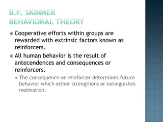  Cooperative  efforts within groups are
  rewarded with extrinsic factors known as
  reinforcers.
 All human behavior is the result of
  antecendences and consequences or
  reinforcers.
    The consequence or reinforcer determines future
     behavior which either strengthens or extinguishes
     motivation.
 