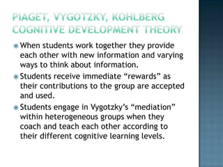  When   students work together they provide
  each other with new information and varying
  ways to think about information.
 Students receive immediate “rewards” as
  their contributions to the group are accepted
  and used.
 Students engage in Vygotzky’s “mediation”
  within heterogeneous groups when they
  coach and teach each other according to
  their different cognitive learning levels.
 