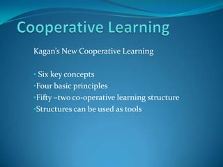 Kagan’s New Cooperative Learning

• Six key concepts
•Four basic principles
•Fifty –two co-operative learning structure
•Structures can be used as tools
 