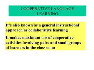 COOPERATIVE LANGUAGE LEARNING It’s also known as a general instructional approach as collaborative learning It makes maximum use of cooperative activities involving pairs and small groups of learners in the classroom 