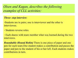 Olsen and Kagan, describes the following examples of CLL activities: Three- step interview :  Students are in pairs; one is interviewer and the other is interviewee. Students reverse roles. Each shares with team member what was learned during the two interviews. Roundtable (Round Robin)  There is one piece of paper and one pen for each team.One student makes a contribution and passes the paper and pen to the student of his or her left. Each students makes contributions in turn. 